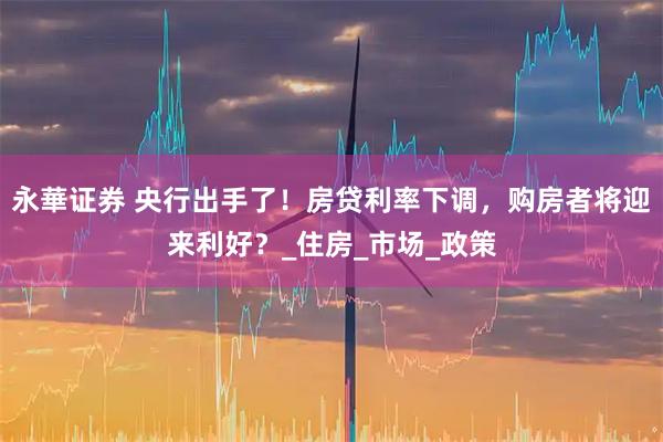 永華证券 央行出手了！房贷利率下调，购房者将迎来利好？_住房_市场_政策