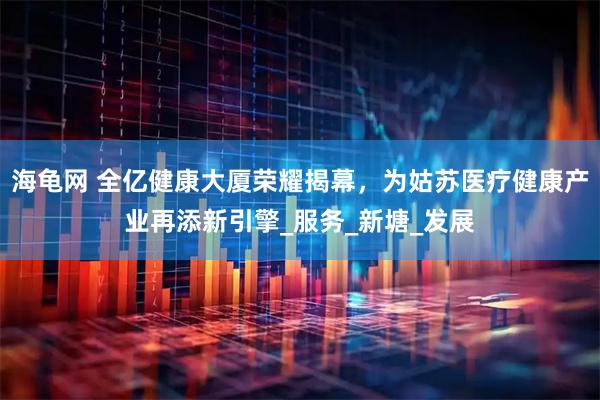 海龟网 全亿健康大厦荣耀揭幕，为姑苏医疗健康产业再添新引擎_服务_新塘_发展