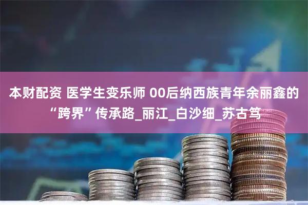 本财配资 医学生变乐师 00后纳西族青年余丽鑫的“跨界”传承路_丽江_白沙细_苏古笃
