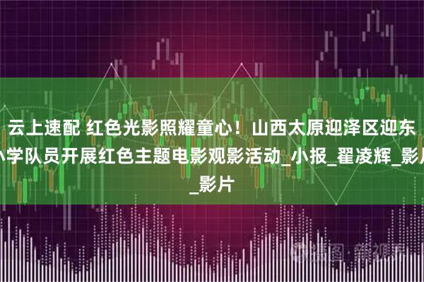 云上速配 红色光影照耀童心！山西太原迎泽区迎东小学队员开展红色主题电影观影活动_小报_翟凌辉_影片