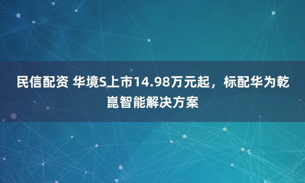 民信配资 华境S上市14.98万元起，标配华为乾崑智能解决方案