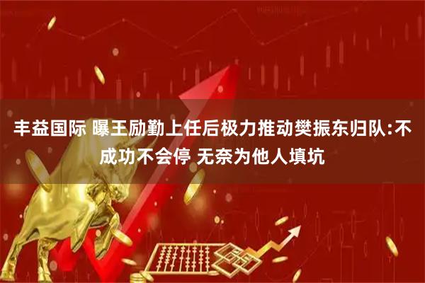 丰益国际 曝王励勤上任后极力推动樊振东归队:不成功不会停 无奈为他人填坑