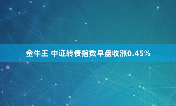 金牛王 中证转债指数早盘收涨0.45%