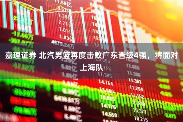 嘉理证券 北汽男篮再度击败广东晋级4强,将面对上海队