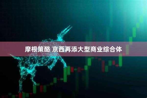 摩根策酪 京西再添大型商业综合体