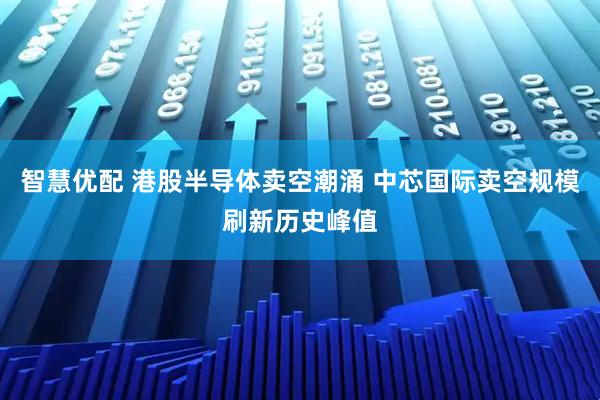 智慧优配 港股半导体卖空潮涌 中芯国际卖空规模刷新历史峰值