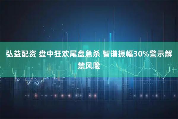 弘益配资 盘中狂欢尾盘急杀 智谱振幅30%警示解禁风险