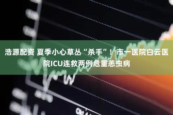 浩源配资 夏季小心草丛“杀手”!市一医院白云医院ICU连救两例危重恙虫病