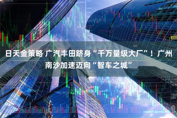 日天金策略 广汽丰田跻身“千万量级大厂”！广州南沙加速迈向“智车之城”